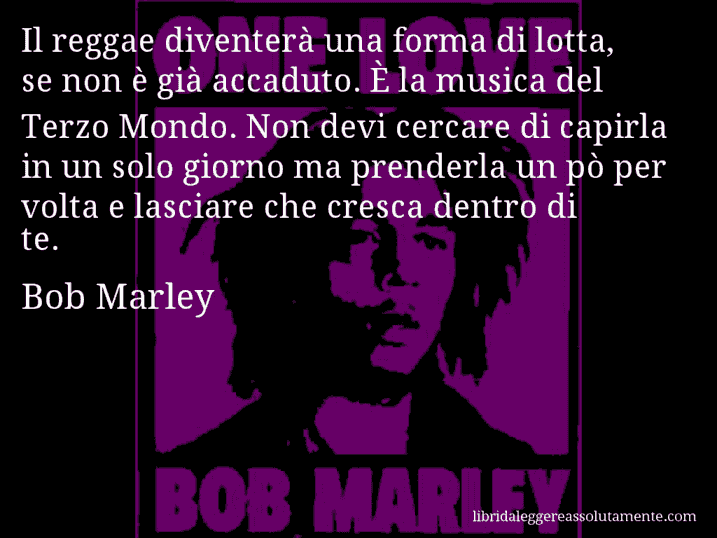 Aforisma di Bob Marley : Il reggae diventerà una forma di lotta, se non è già accaduto. È la musica del Terzo Mondo. Non devi cercare di capirla in un solo giorno ma prenderla un pò per volta e lasciare che cresca dentro di te.