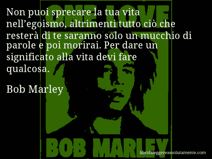 Aforisma di Bob Marley : Non puoi sprecare la tua vita nell’egoismo, altrimenti tutto ciò che resterà di te saranno solo un mucchio di parole e poi morirai. Per dare un significato alla vita devi fare qualcosa.