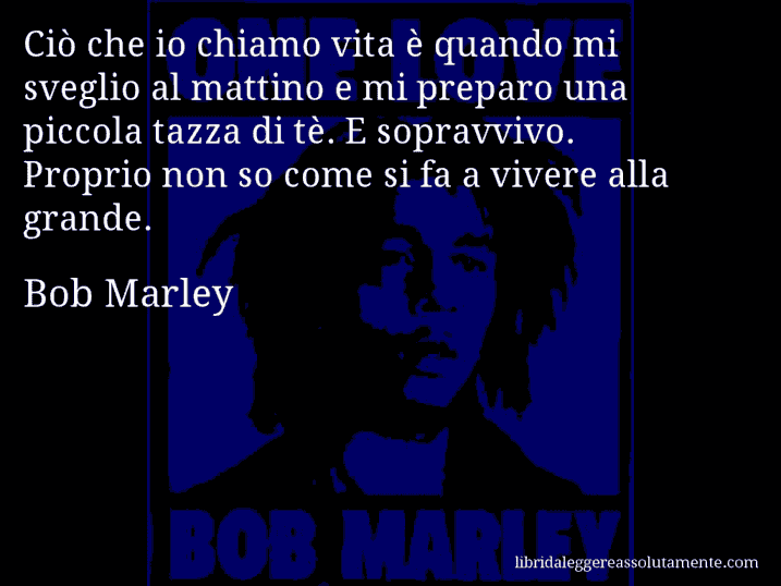 Aforisma di Bob Marley : Ciò che io chiamo vita è quando mi sveglio al mattino e mi preparo una piccola tazza di tè. E sopravvivo. Proprio non so come si fa a vivere alla grande.