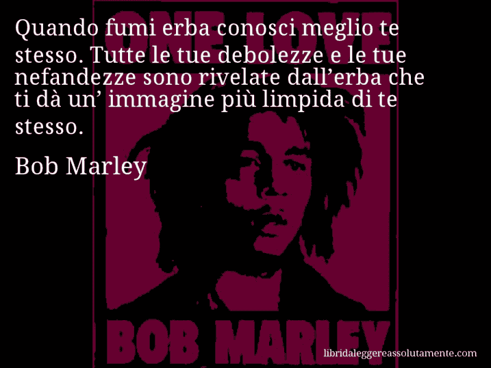 Aforisma di Bob Marley : Quando fumi erba conosci meglio te stesso. Tutte le tue debolezze e le tue nefandezze sono rivelate dall’erba che ti dà un’ immagine più limpida di te stesso.