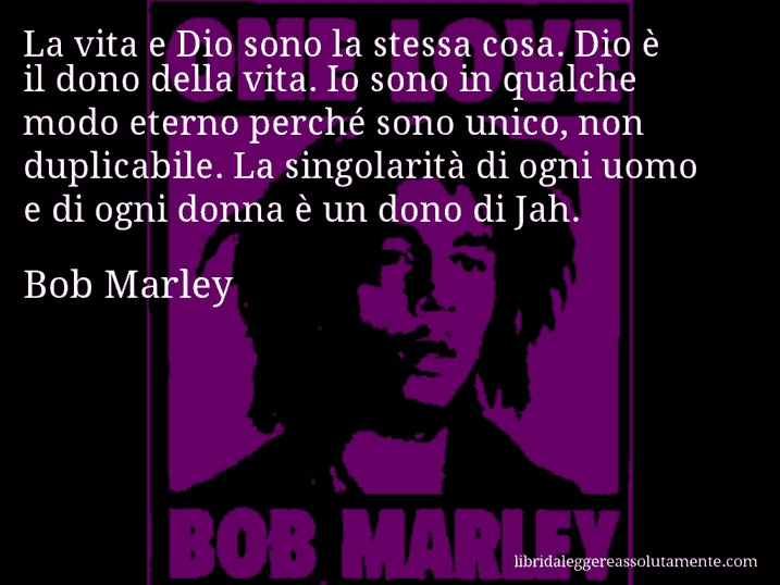 Aforisma di Bob Marley : La vita e Dio sono la stessa cosa. Dio è il dono della vita. Io sono in qualche modo eterno perché sono unico, non duplicabile. La singolarità di ogni uomo e di ogni donna è un dono di Jah.
