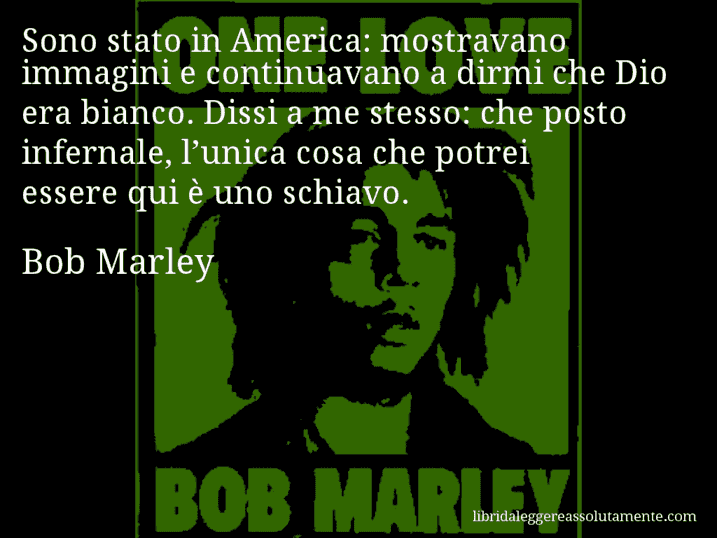 Aforisma di Bob Marley : Sono stato in America: mostravano immagini e continuavano a dirmi che Dio era bianco. Dissi a me stesso: che posto infernale, l’unica cosa che potrei essere qui è uno schiavo.