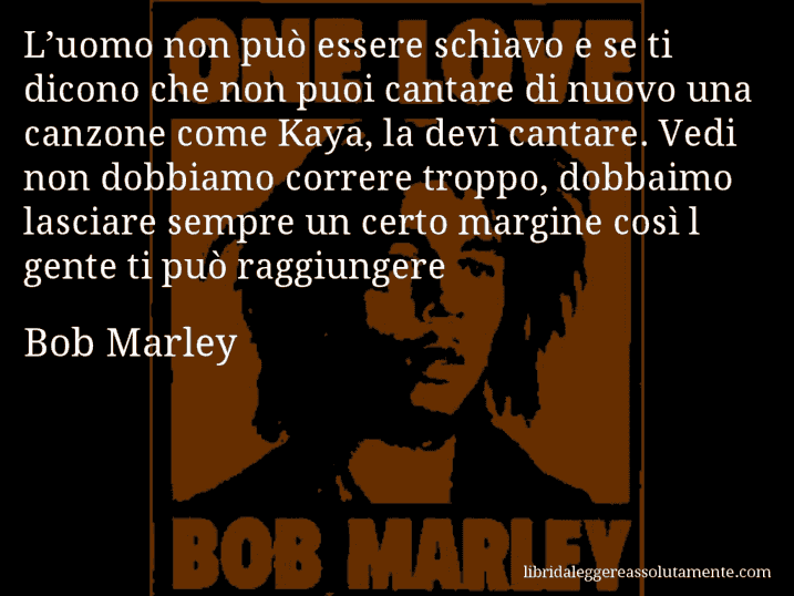 Aforisma di Bob Marley : L’uomo non può essere schiavo e se ti dicono che non puoi cantare di nuovo una canzone come Kaya, la devi cantare. Vedi non dobbiamo correre troppo, dobbaimo lasciare sempre un certo margine così l gente ti può raggiungere