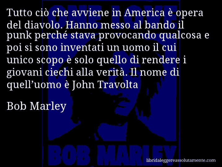 Aforisma di Bob Marley : Tutto ciò che avviene in America è opera del diavolo. Hanno messo al bando il punk perché stava provocando qualcosa e poi si sono inventati un uomo il cui unico scopo è solo quello di rendere i giovani ciechi alla verità. Il nome di quell’uomo è John Travolta