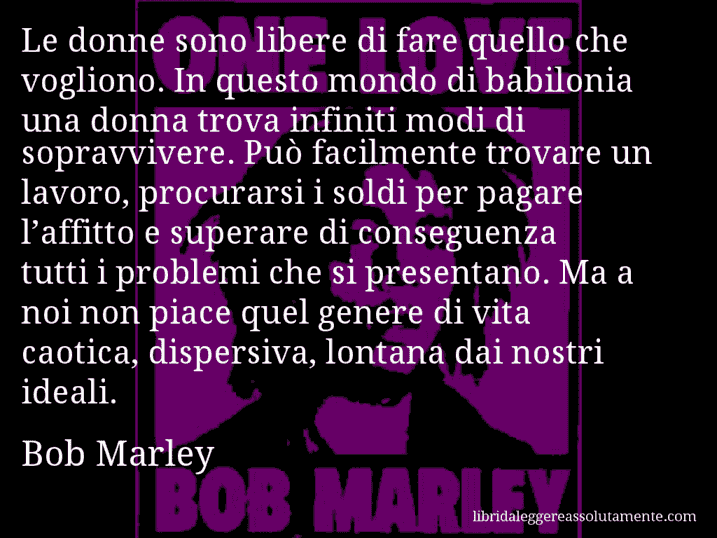 Aforisma di Bob Marley : Le donne sono libere di fare quello che vogliono. In questo mondo di babilonia una donna trova infiniti modi di sopravvivere. Può facilmente trovare un lavoro, procurarsi i soldi per pagare l’affitto e superare di conseguenza tutti i problemi che si presentano. Ma a noi non piace quel genere di vita caotica, dispersiva, lontana dai nostri ideali.