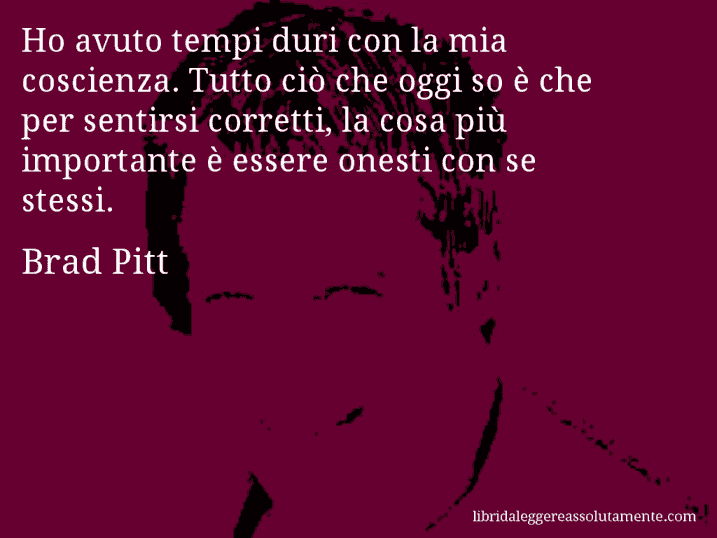 Aforisma di Brad Pitt : Ho avuto tempi duri con la mia coscienza. Tutto ciò che oggi so è che per sentirsi corretti, la cosa più importante è essere onesti con se stessi.