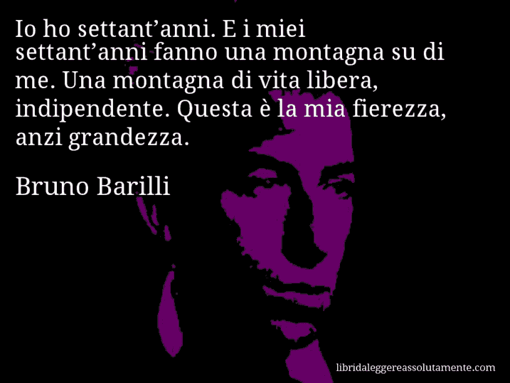 Aforisma di Bruno Barilli : Io ho settant’anni. E i miei settant’anni fanno una montagna su di me. Una montagna di vita libera, indipendente. Questa è la mia fierezza, anzi grandezza.