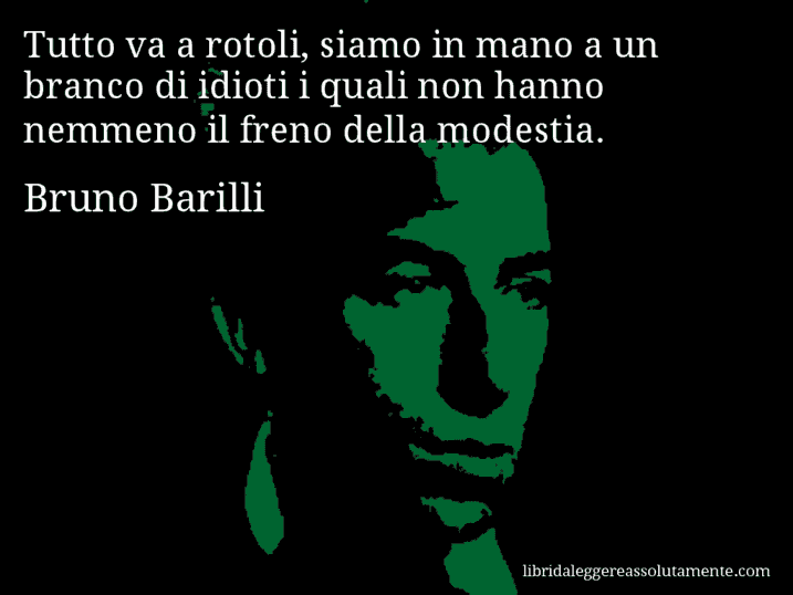 Aforisma di Bruno Barilli : Tutto va a rotoli, siamo in mano a un branco di idioti i quali non hanno nemmeno il freno della modestia.