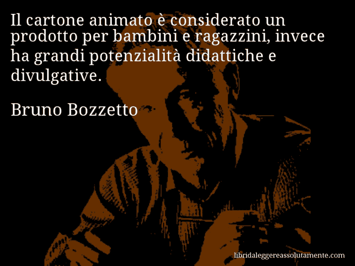 Aforisma di Bruno Bozzetto : Il cartone animato è considerato un prodotto per bambini e ragazzini, invece ha grandi potenzialità didattiche e divulgative.
