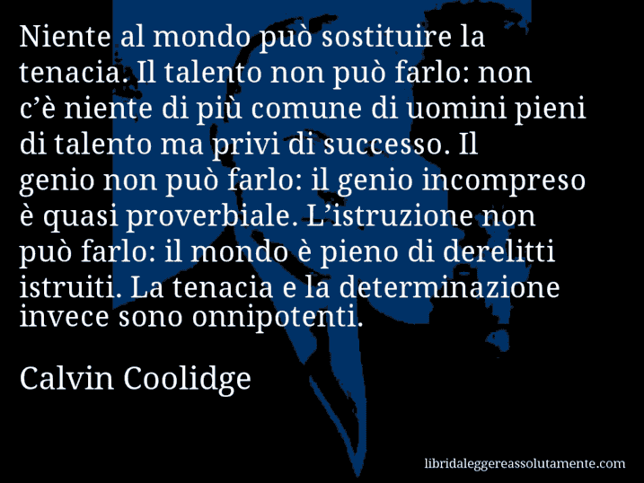 Aforisma di Calvin Coolidge : Niente al mondo può sostituire la tenacia. Il talento non può farlo: non c’è niente di più comune di uomini pieni di talento ma privi di successo. Il genio non può farlo: il genio incompreso è quasi proverbiale. L’istruzione non può farlo: il mondo è pieno di derelitti istruiti. La tenacia e la determinazione invece sono onnipotenti.