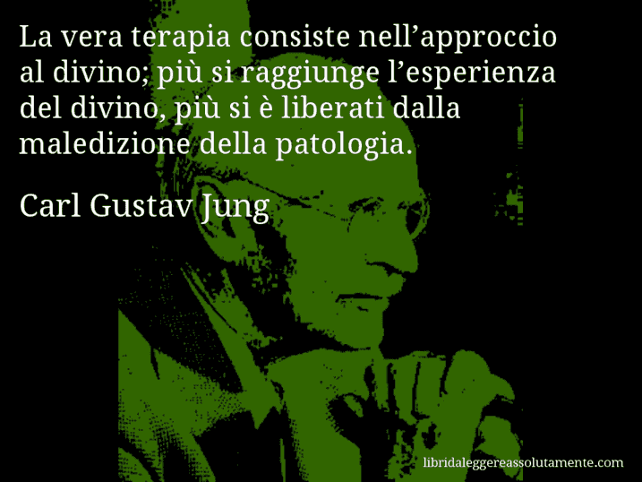Aforisma di Carl Gustav Jung : La vera terapia consiste nell’approccio al divino; più si raggiunge l’esperienza del divino, più si è liberati dalla maledizione della patologia.