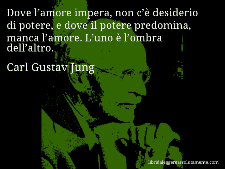 Aforisma di Carl Gustav Jung : Dove l’amore impera, non c’è desiderio di potere, e dove il potere predomina, manca l’amore. L’uno è l’ombra dell’altro.