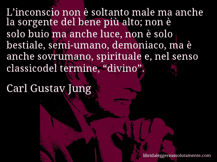 Aforisma di Carl Gustav Jung : L’inconscio non è soltanto male ma anche la sorgente del bene più alto; non è solo buio ma anche luce, non è solo bestiale, semi-umano, demoniaco, ma è anche sovrumano, spirituale e, nel senso classicodel termine, “divino”.