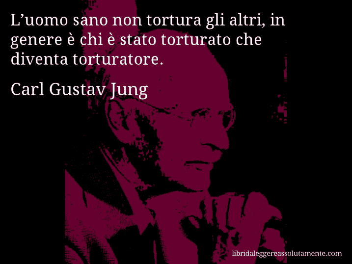 Aforisma di Carl Gustav Jung : L’uomo sano non tortura gli altri, in genere è chi è stato torturato che diventa torturatore.