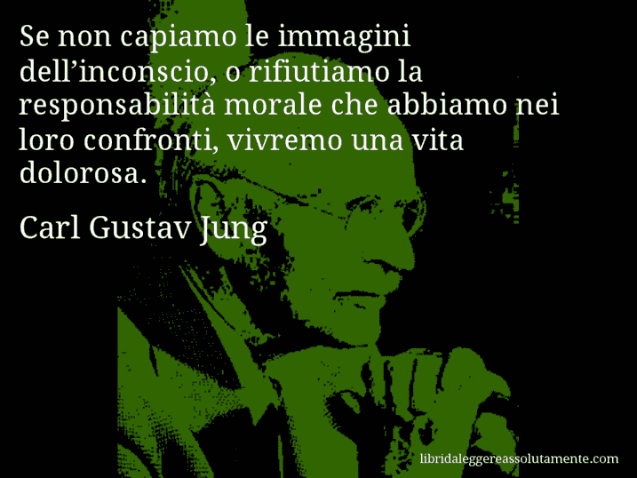 Aforisma di Carl Gustav Jung : Se non capiamo le immagini dell’inconscio, o rifiutiamo la responsabilità morale che abbiamo nei loro confronti, vivremo una vita dolorosa.