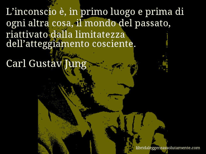 Aforisma di Carl Gustav Jung : L’inconscio è, in primo luogo e prima di ogni altra cosa, il mondo del passato, riattivato dalla limitatezza dell’atteggiamento cosciente.