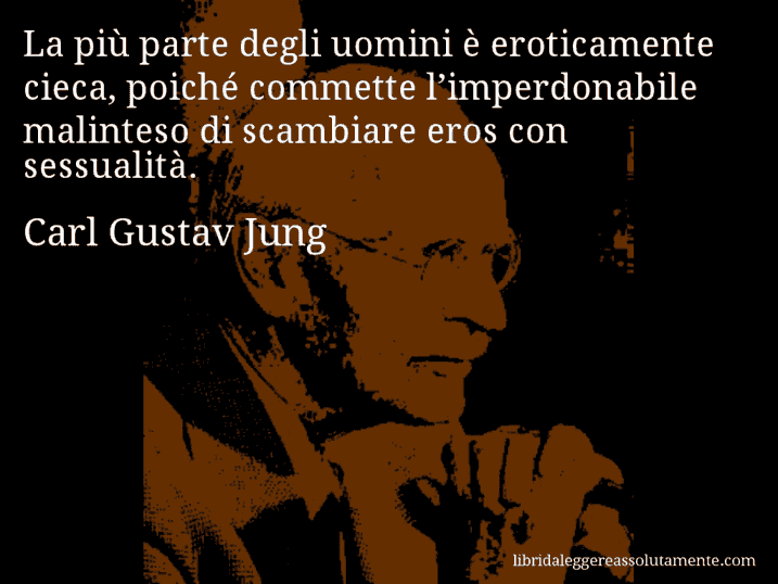 Aforisma di Carl Gustav Jung : La più parte degli uomini è eroticamente cieca, poiché commette l’imperdonabile malinteso di scambiare eros con sessualità.