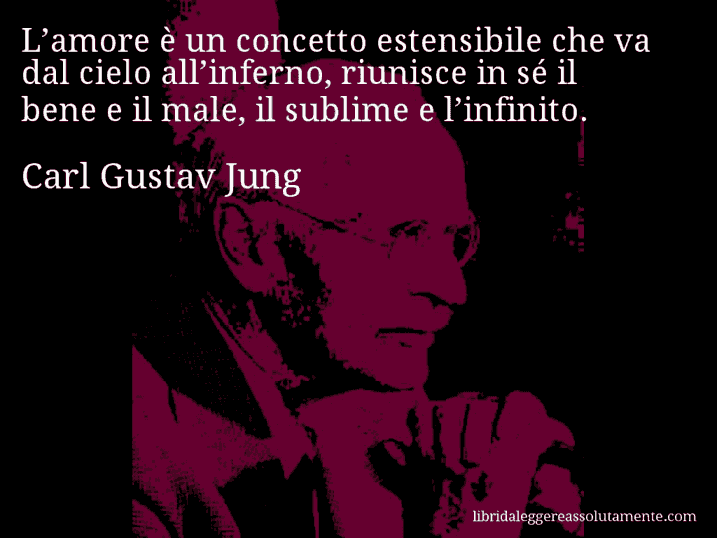 Aforisma di Carl Gustav Jung : L’amore è un concetto estensibile che va dal cielo all’inferno, riunisce in sé il bene e il male, il sublime e l’infinito.