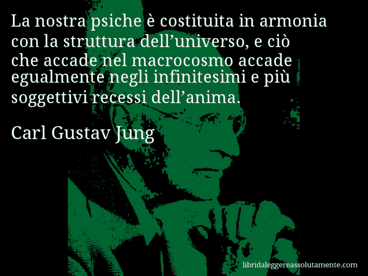 Aforisma di Carl Gustav Jung : La nostra psiche è costituita in armonia con la struttura dell’universo, e ciò che accade nel macrocosmo accade egualmente negli infinitesimi e più soggettivi recessi dell’anima.