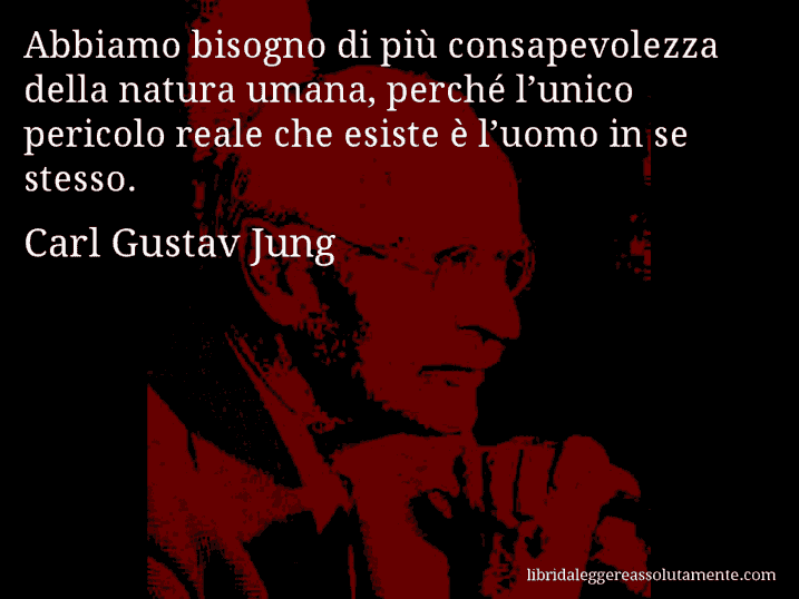 Aforisma di Carl Gustav Jung : Abbiamo bisogno di più consapevolezza della natura umana, perché l’unico pericolo reale che esiste è l’uomo in se stesso.