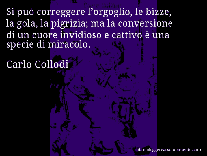 Aforisma di Carlo Collodi : Si può correggere l’orgoglio, le bizze, la gola, la pigrizia; ma la conversione di un cuore invidioso e cattivo è una specie di miracolo.