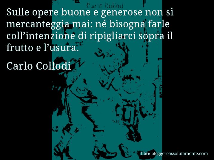 Aforisma di Carlo Collodi : Sulle opere buone e generose non si mercanteggia mai: né bisogna farle coll’intenzione di ripigliarci sopra il frutto e l’usura.