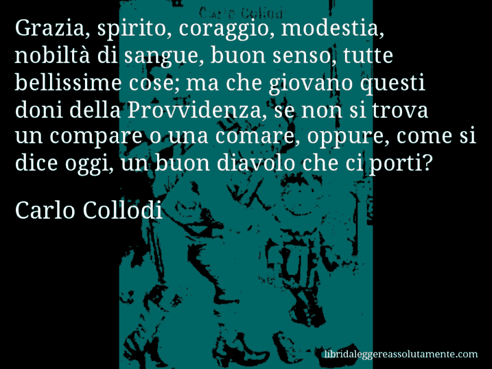 Aforisma di Carlo Collodi : Grazia, spirito, coraggio, modestia, nobiltà di sangue, buon senso, tutte bellissime cose; ma che giovano questi doni della Provvidenza, se non si trova un compare o una comare, oppure, come si dice oggi, un buon diavolo che ci porti?