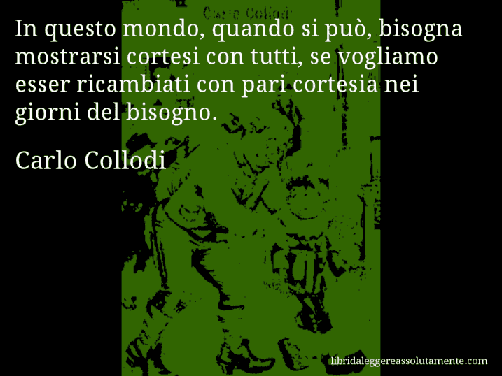 Aforisma di Carlo Collodi : In questo mondo, quando si può, bisogna mostrarsi cortesi con tutti, se vogliamo esser ricambiati con pari cortesia nei giorni del bisogno.