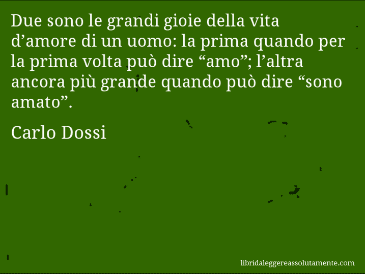 Aforisma di Carlo Dossi : Due sono le grandi gioie della vita d’amore di un uomo: la prima quando per la prima volta può dire “amo”; l’altra ancora più grande quando può dire “sono amato”.