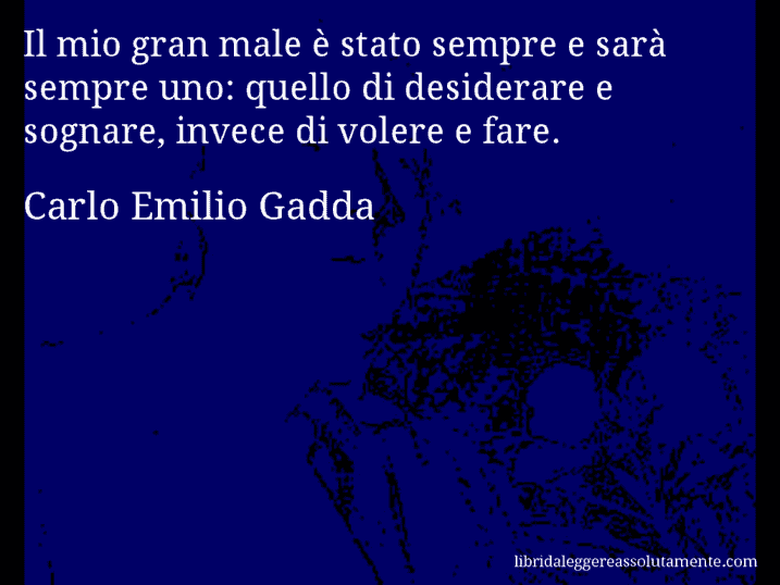 Aforisma di Carlo Emilio Gadda : Il mio gran male è stato sempre e sarà sempre uno: quello di desiderare e sognare, invece di volere e fare.