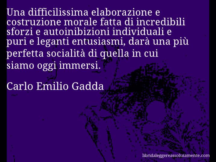 Aforisma di Carlo Emilio Gadda : Una difficilissima elaborazione e costruzione morale fatta di incredibili sforzi e autoinibizioni individuali e puri e leganti entusiasmi, darà una più perfetta socialità di quella in cui siamo oggi immersi.