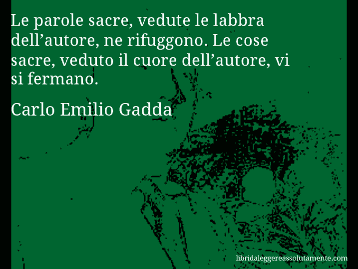 Aforisma di Carlo Emilio Gadda : Le parole sacre, vedute le labbra dell’autore, ne rifuggono. Le cose sacre, veduto il cuore dell’autore, vi si fermano.