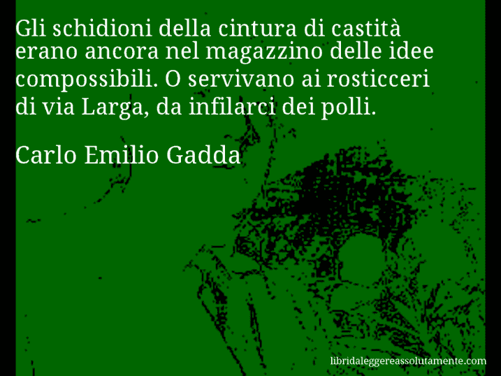 Aforisma di Carlo Emilio Gadda : Gli schidioni della cintura di castità erano ancora nel magazzino delle idee compossibili. O servivano ai rosticceri di via Larga, da infilarci dei polli.