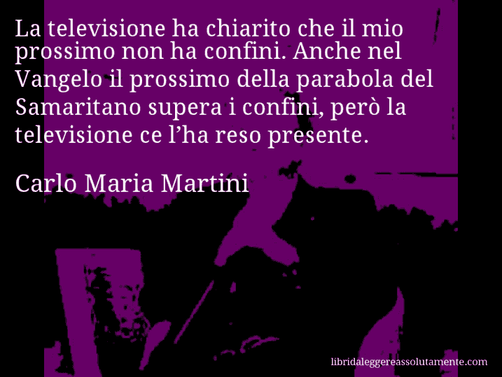 Aforisma di Carlo Maria Martini : La televisione ha chiarito che il mio prossimo non ha confini. Anche nel Vangelo il prossimo della parabola del Samaritano supera i confini, però la televisione ce l’ha reso presente.