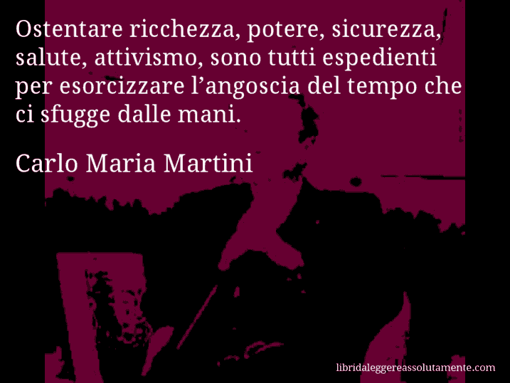 Aforisma di Carlo Maria Martini : Ostentare ricchezza, potere, sicurezza, salute, attivismo, sono tutti espedienti per esorcizzare l’angoscia del tempo che ci sfugge dalle mani.