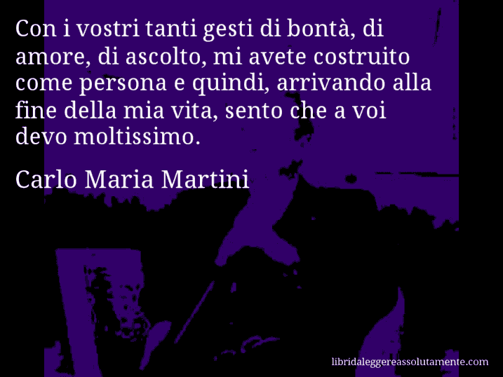 Aforisma di Carlo Maria Martini : Con i vostri tanti gesti di bontà, di amore, di ascolto, mi avete costruito come persona e quindi, arrivando alla fine della mia vita, sento che a voi devo moltissimo.