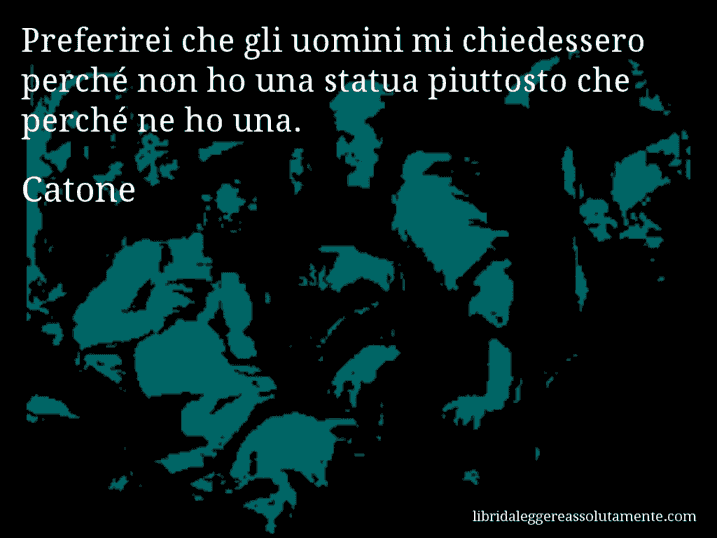 Aforisma di Catone : Preferirei che gli uomini mi chiedessero perché non ho una statua piuttosto che perché ne ho una.