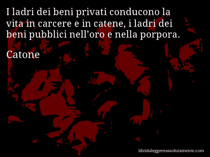 Aforisma di Catone : I ladri dei beni privati conducono la vita in carcere e in catene, i ladri dei beni pubblici nell’oro e nella porpora.