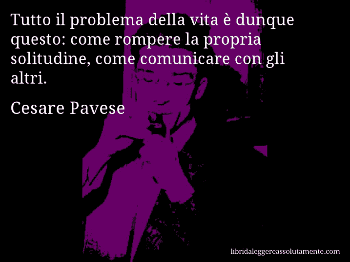 Aforisma di Cesare Pavese : Tutto il problema della vita è dunque questo: come rompere la propria solitudine, come comunicare con gli altri.