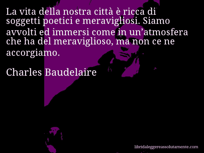 Aforisma di Charles Baudelaire : La vita della nostra città è ricca di soggetti poetici e meravigliosi. Siamo avvolti ed immersi come in un’atmosfera che ha del meraviglioso, ma non ce ne accorgiamo.