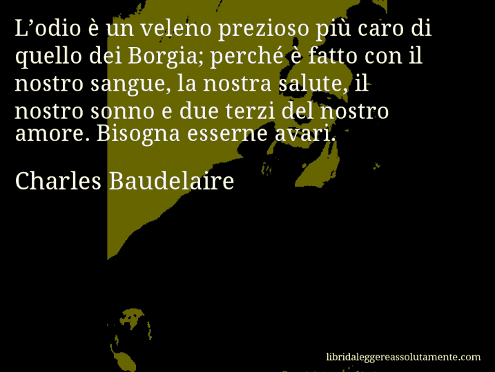 Aforisma di Charles Baudelaire : L’odio è un veleno prezioso più caro di quello dei Borgia; perché è fatto con il nostro sangue, la nostra salute, il nostro sonno e due terzi del nostro amore. Bisogna esserne avari.