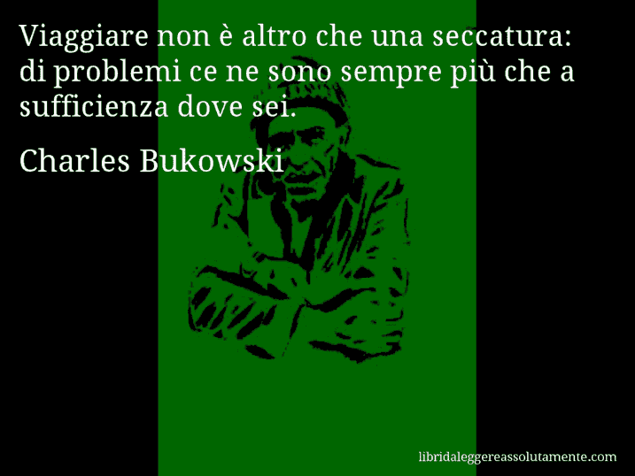 Aforisma di Charles Bukowski : Viaggiare non è altro che una seccatura: di problemi ce ne sono sempre più che a sufficienza dove sei.