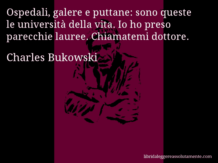 Aforisma di Charles Bukowski : Ospedali, galere e puttane: sono queste le università della vita. Io ho preso parecchie lauree. Chiamatemi dottore.
