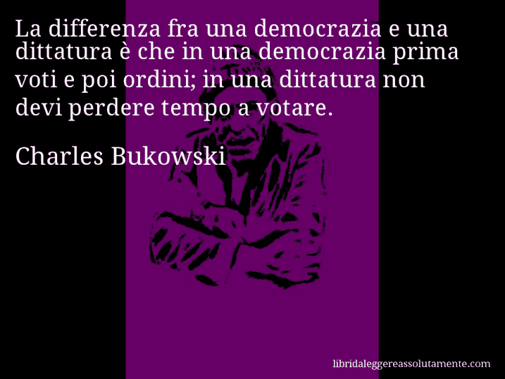Aforisma di Charles Bukowski : La differenza fra una democrazia e una dittatura è che in una democrazia prima voti e poi ordini; in una dittatura non devi perdere tempo a votare.