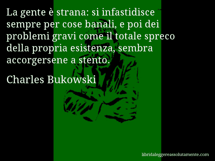 Aforisma di Charles Bukowski : La gente è strana: si infastidisce sempre per cose banali, e poi dei problemi gravi come il totale spreco della propria esistenza, sembra accorgersene a stento.