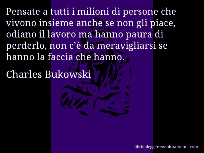 Aforisma di Charles Bukowski : Pensate a tutti i milioni di persone che vivono insieme anche se non gli piace, odiano il lavoro ma hanno paura di perderlo, non c’è da meravigliarsi se hanno la faccia che hanno.