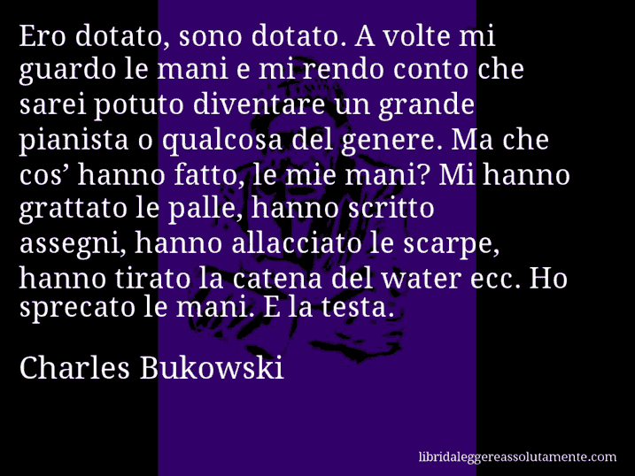 Aforisma di Charles Bukowski : Ero dotato, sono dotato. A volte mi guardo le mani e mi rendo conto che sarei potuto diventare un grande pianista o qualcosa del genere. Ma che cos’ hanno fatto, le mie mani? Mi hanno grattato le palle, hanno scritto assegni, hanno allacciato le scarpe, hanno tirato la catena del water ecc. Ho sprecato le mani. E la testa.