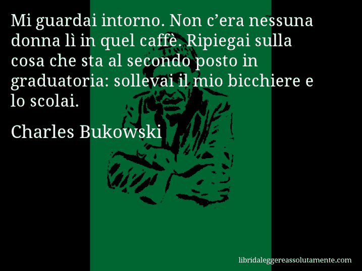 Aforisma di Charles Bukowski : Mi guardai intorno. Non c’era nessuna donna lì in quel caffè. Ripiegai sulla cosa che sta al secondo posto in graduatoria: sollevai il mio bicchiere e lo scolai.