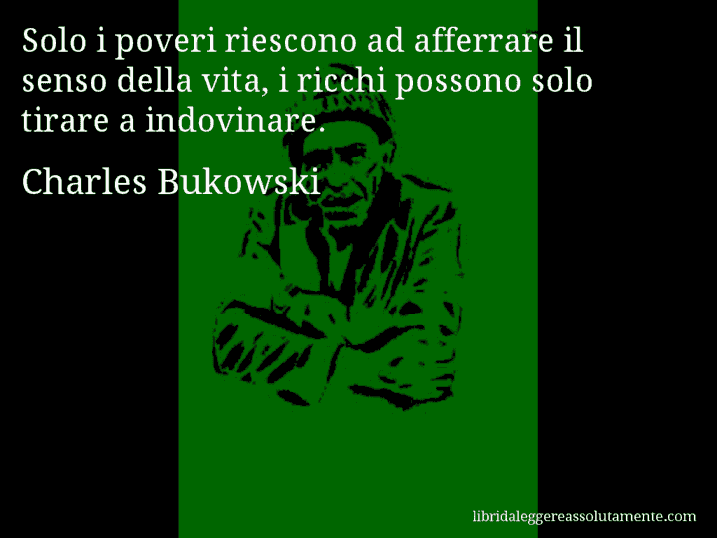 Aforisma di Charles Bukowski : Solo i poveri riescono ad afferrare il senso della vita, i ricchi possono solo tirare a indovinare.