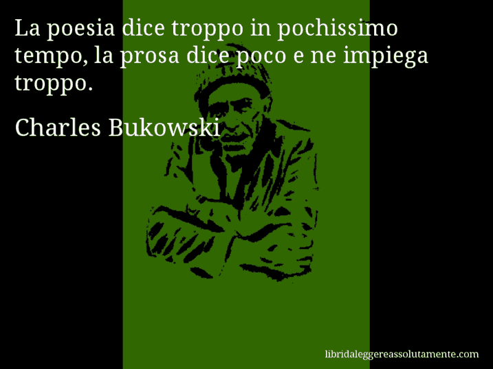 Aforisma di Charles Bukowski : La poesia dice troppo in pochissimo tempo, la prosa dice poco e ne impiega troppo.